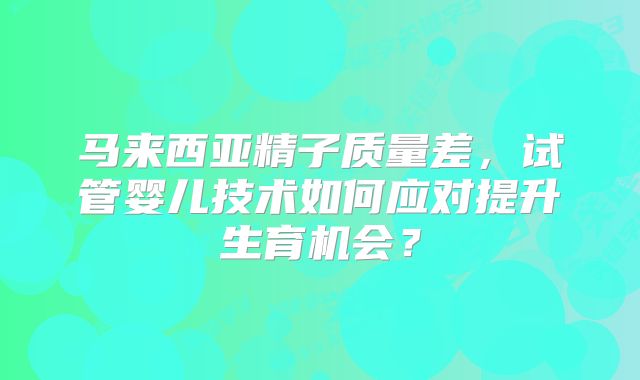 马来西亚精子质量差,试管婴儿技术如何应对提升生育机会?