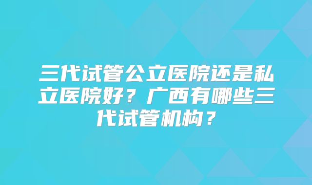 三代试管公立医院还是私立医院好?广西有哪些三代试管机构?