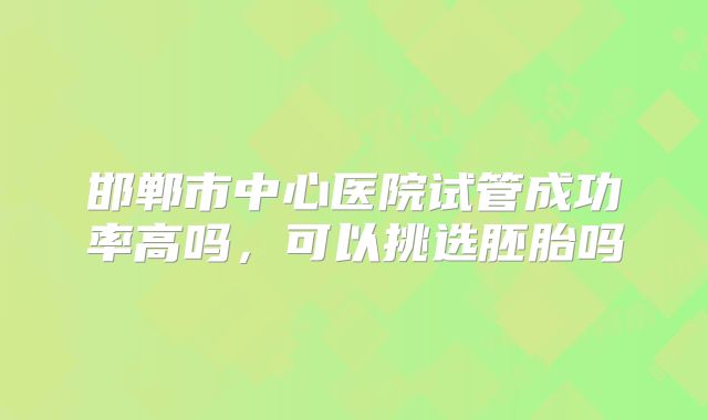 邯郸市中心医院试管成功率高吗,可以挑选胚胎吗