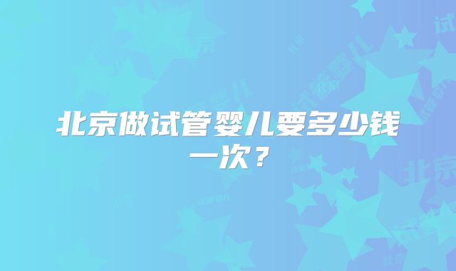 北京做试管婴儿要多少钱一次？