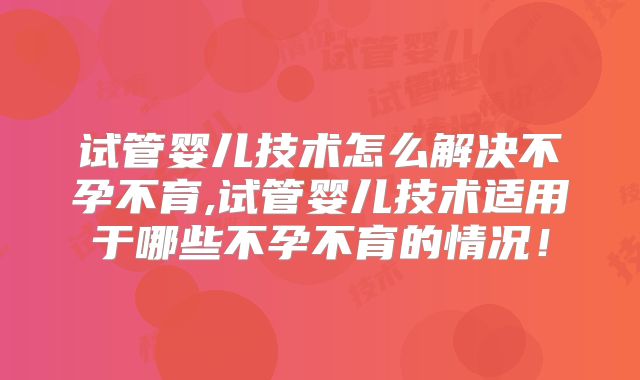试管婴儿技术怎么解决不孕不育,试管婴儿技术适用于哪些不孕不育的情况！