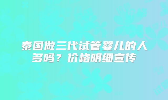泰国做三代试管婴儿的人多吗？价格明细宣传