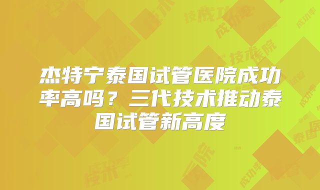 杰特宁泰国试管医院成功率高吗？三代技术推动泰国试管新高度