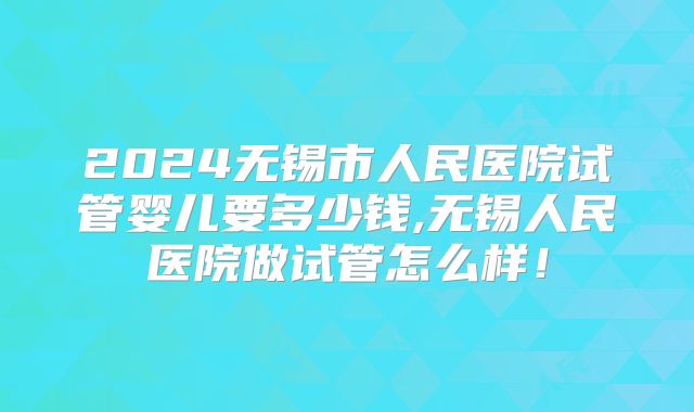 2024无锡市人民医院试管婴儿要多少钱,无锡人民医院做试管怎么样!
