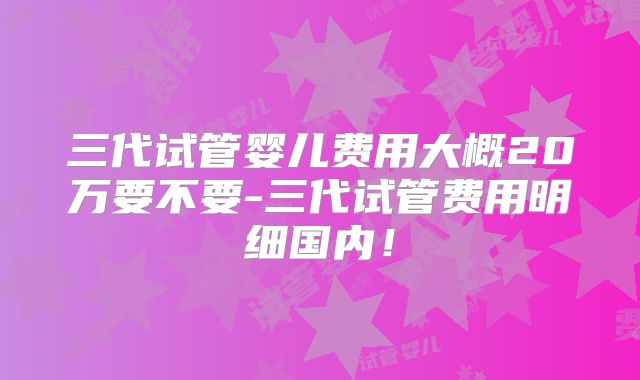 三代试管婴儿费用大概20万要不要-三代试管费用明细国内！