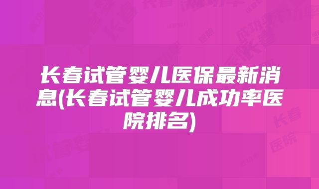 长春试管婴儿医保最新消息(长春试管婴儿成功率医院排名)
