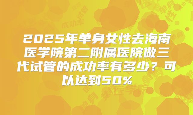2025年单身女性去海南医学院第二附属医院做三代试管的成功率有多少？可以达到50%
