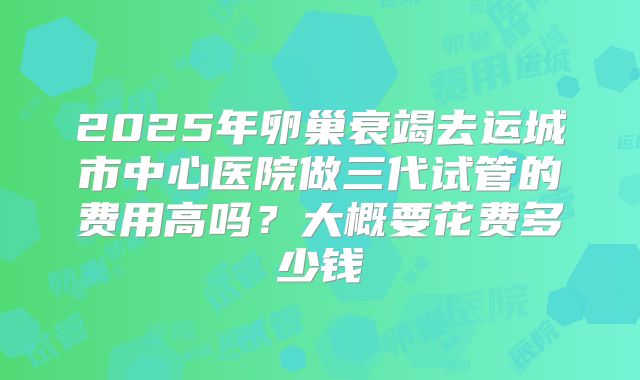 2025年卵巢衰竭去运城市中心医院做三代试管的费用高吗？大概要花费多少钱