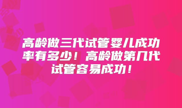 高龄做三代试管婴儿成功率有多少!高龄做第几代试管容易成功!