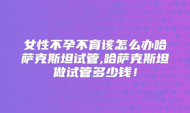 女性不孕不育该怎么办哈萨克斯坦试管,哈萨克斯坦做试管多少钱！