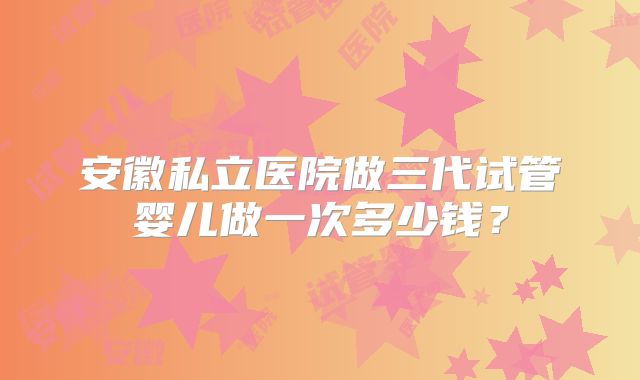 安徽私立医院做三代试管婴儿做一次多少钱？