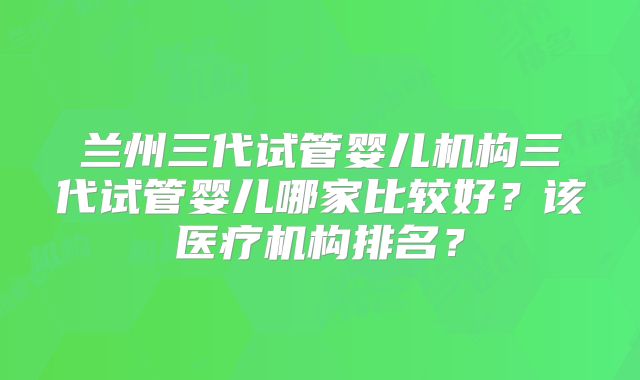 兰州三代试管婴儿机构三代试管婴儿哪家比较好？该医疗机构排名？
