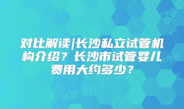 对比解读|长沙私立试管机构介绍?长沙市试管婴儿费用大约多少?