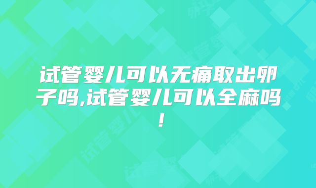 试管婴儿可以无痛取出卵子吗,试管婴儿可以全麻吗！