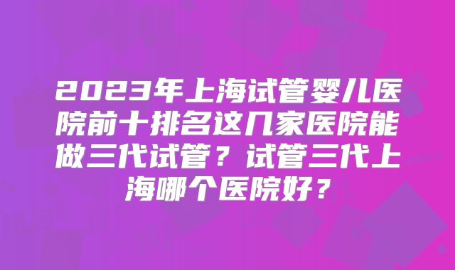 2023年上海试管婴儿医院前十排名这几家医院能做三代试管？试管三代上海哪个医院好？