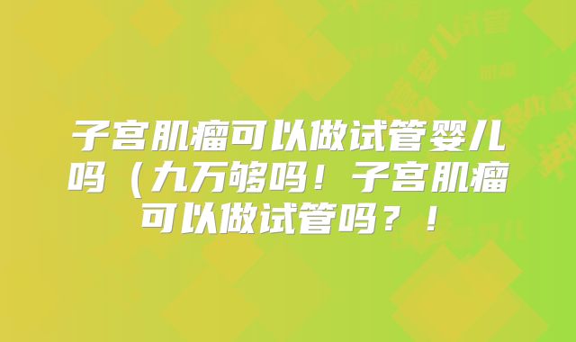 子宫肌瘤可以做试管婴儿吗(九万够吗!子宫肌瘤可以做试管吗?!