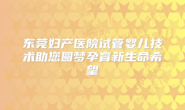 东莞妇产医院试管婴儿技术助您圆梦孕育新生命希望