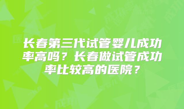 长春第三代试管婴儿成功率高吗？长春做试管成功率比较高的医院？