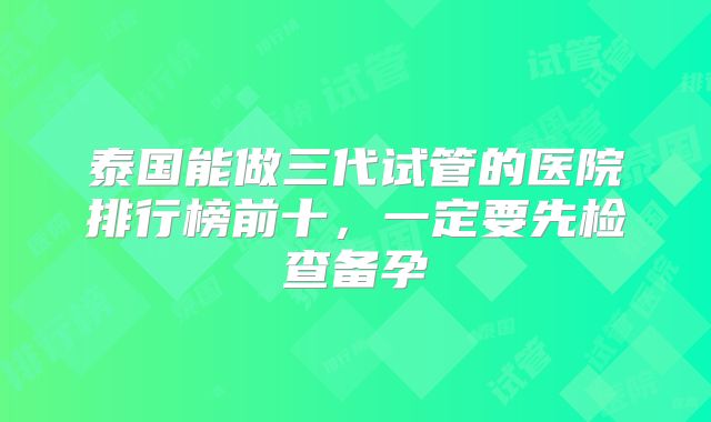 泰国能做三代试管的医院排行榜前十，一定要先检查备孕