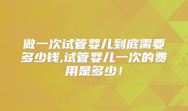 做一次试管婴儿到底需要多少钱,试管婴儿一次的费用是多少！
