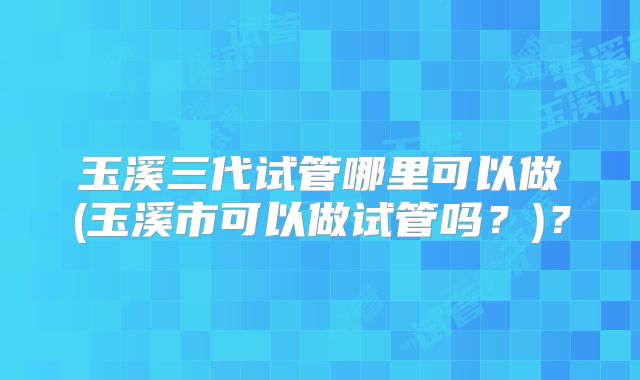 玉溪三代试管哪里可以做(玉溪市可以做试管吗?)?