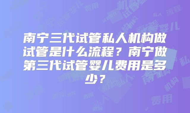 南宁三代试管私人机构做试管是什么流程？南宁做第三代试管婴儿费用是多少？