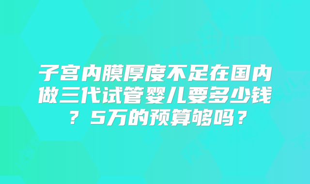 子宫内膜厚度不足在国内做三代试管婴儿要多少钱？5万的预算够吗？