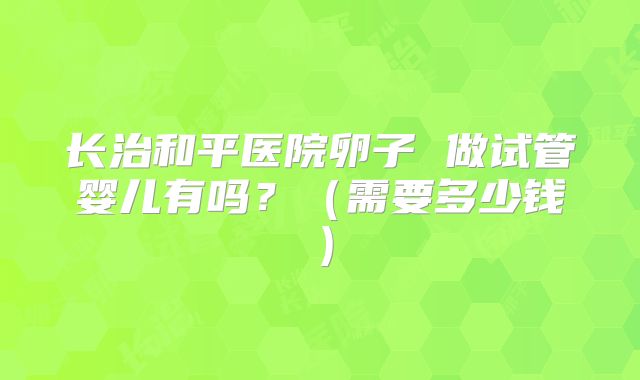 长治和平医院卵子 做试管婴儿有吗？（需要多少钱）
