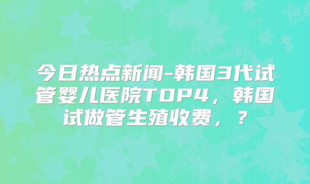 今日热点新闻-韩国3代试管婴儿医院TOP4，韩国试做管生殖收费，？