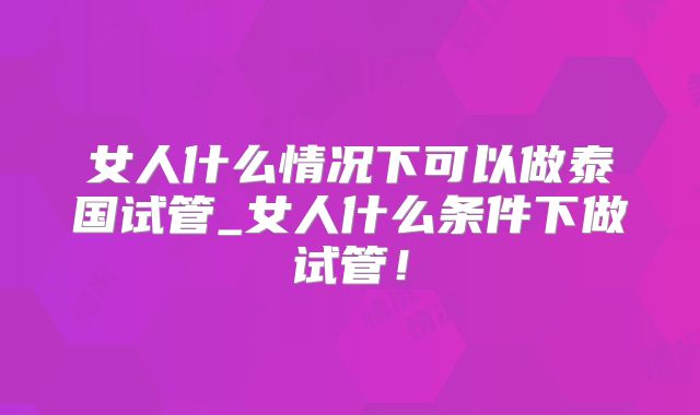 女人什么情况下可以做泰国试管_女人什么条件下做试管!