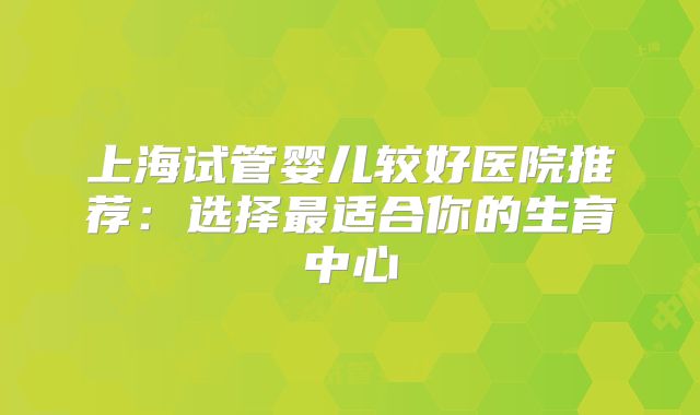 上海试管婴儿较好医院推荐：选择最适合你的生育中心