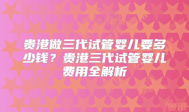 贵港做三代试管婴儿要多少钱？贵港三代试管婴儿费用全解析