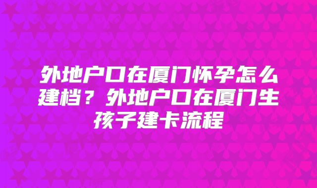 外地户口在厦门怀孕怎么建档?外地户口在厦门生孩子建卡流程