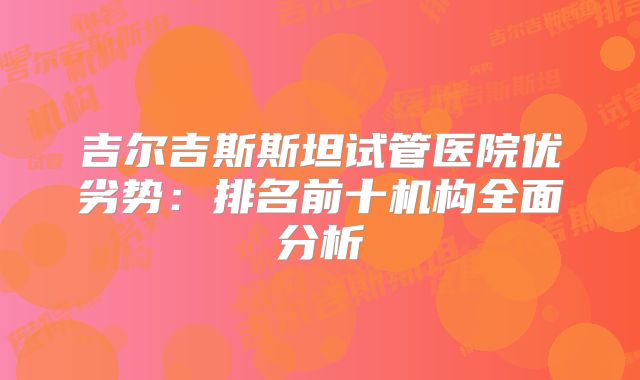 吉尔吉斯斯坦试管医院优劣势:排名前十机构全面分析