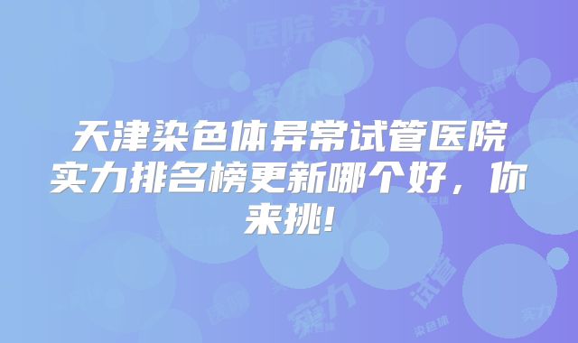 天津染色体异常试管医院实力排名榜更新哪个好，你来挑!