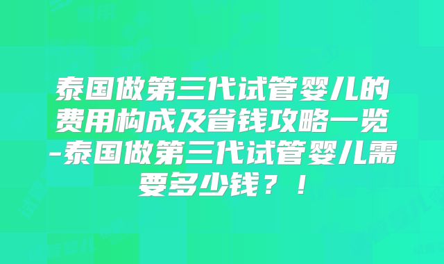 泰国做第三代试管婴儿的费用构成及省钱攻略一览-泰国做第三代试管婴儿需要多少钱？！