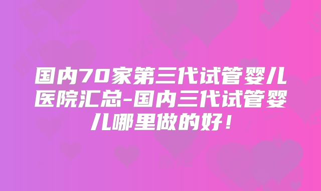 国内70家第三代试管婴儿医院汇总-国内三代试管婴儿哪里做的好！