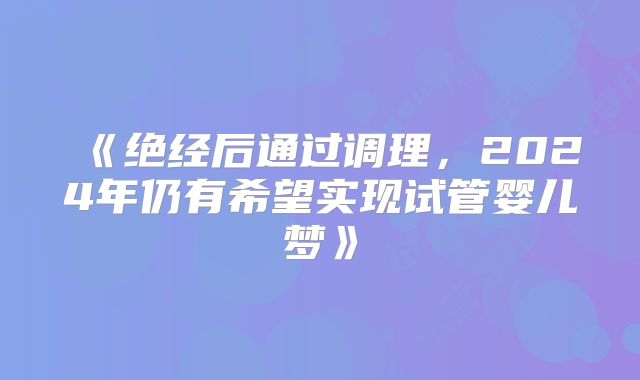 《绝经后通过调理，2024年仍有希望实现试管婴儿梦》