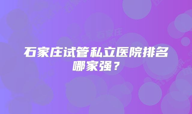 石家庄试管私立医院排名哪家强?