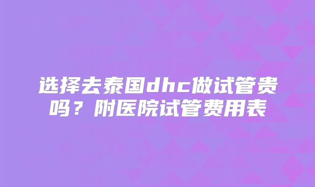 选择去泰国dhc做试管贵吗？附医院试管费用表