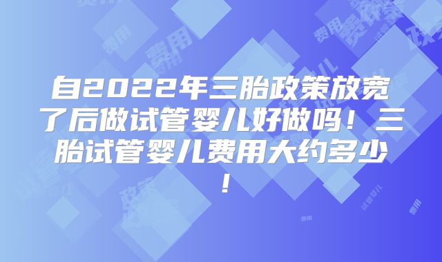 自2022年三胎政策放宽了后做试管婴儿好做吗!三胎试管婴儿费用大约多少!
