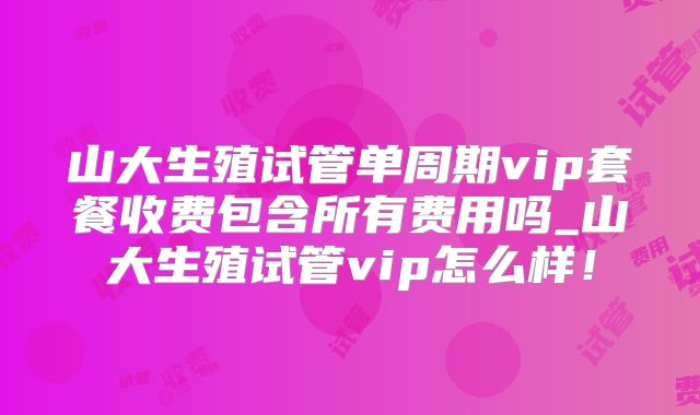 山大生殖试管单周期vip套餐收费包含所有费用吗_山大生殖试管vip怎么样！