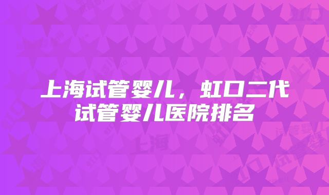 上海试管婴儿,虹口二代试管婴儿医院排名