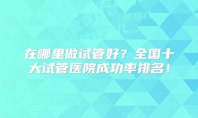 在哪里做试管好？全国十大试管医院成功率排名！