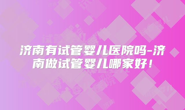 济南有试管婴儿医院吗-济南做试管婴儿哪家好！