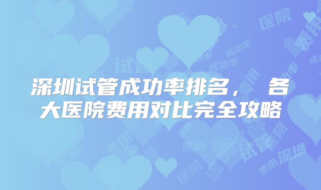 深圳试管成功率排名， 各大医院费用对比完全攻略