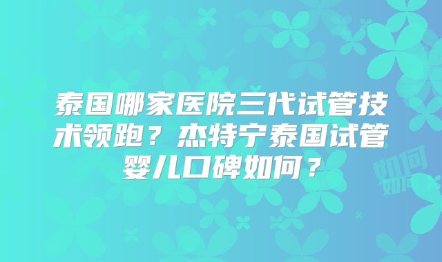 泰国哪家医院三代试管技术领跑？杰特宁泰国试管婴儿口碑如何？