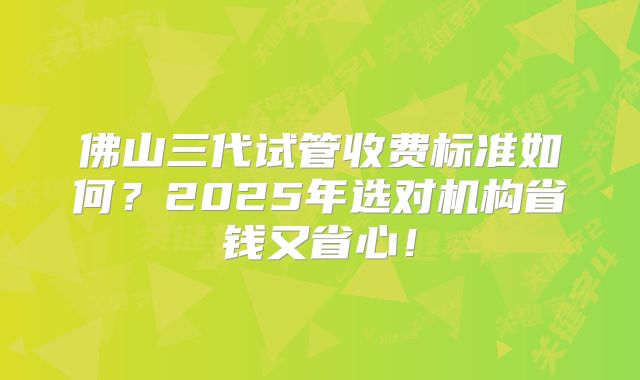 佛山三代试管收费标准如何？2025年选对机构省钱又省心！