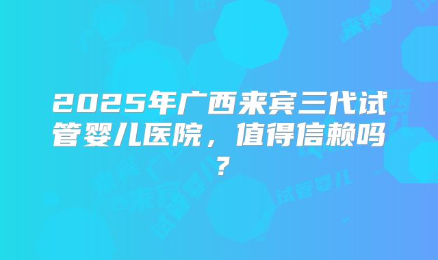 2025年广西来宾三代试管婴儿医院,值得信赖吗?