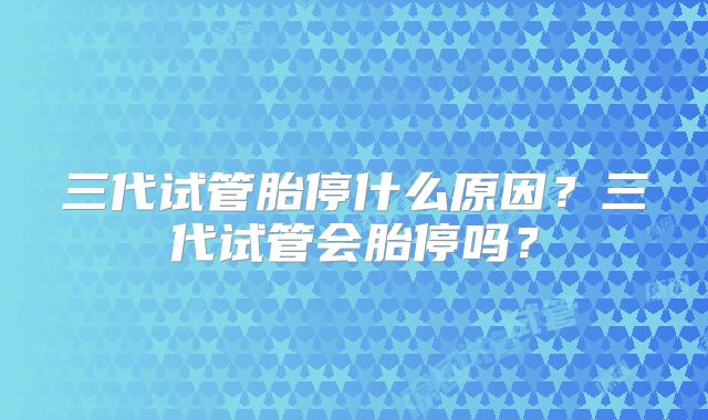 三代试管胎停什么原因?三代试管会胎停吗?